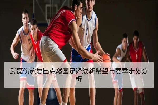 武磊伤愈复出点燃国足锋线新希望与赛季走势分析
