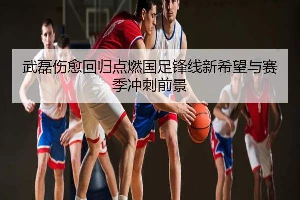 武磊伤愈回归点燃国足锋线新希望与赛季冲刺前景