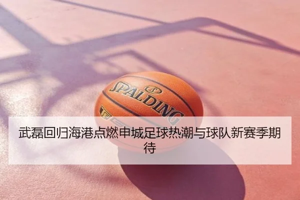 武磊回归海港点燃申城足球热潮与球队新赛季期待