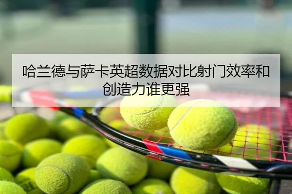 哈兰德与萨卡英超数据对比射门效率和创造力谁更强